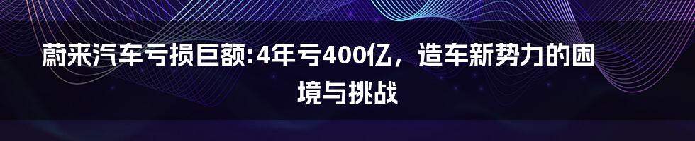 蔚来汽车亏损巨额:4年亏400亿，造车新势力的困境与挑战