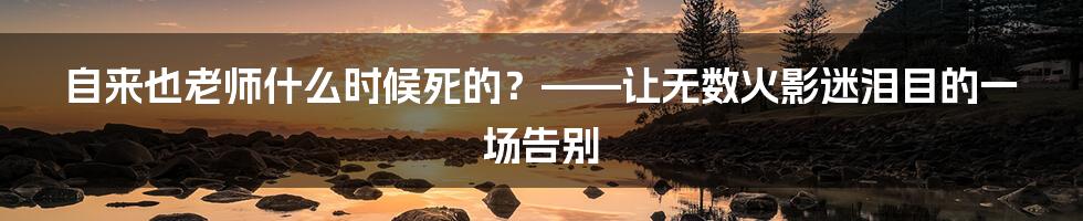 自来也老师什么时候死的？——让无数火影迷泪目的一场告别