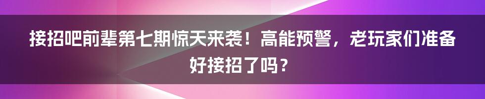 接招吧前辈第七期惊天来袭！高能预警，老玩家们准备好接招了吗？