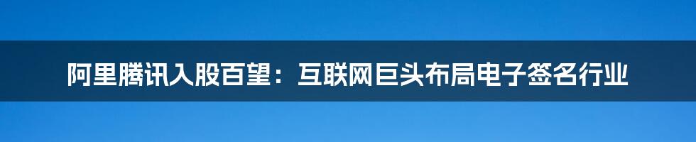 阿里腾讯入股百望：互联网巨头布局电子签名行业