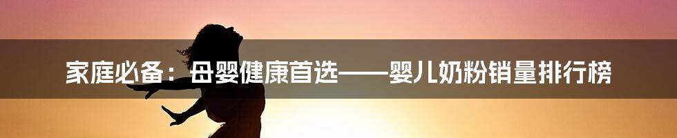 家庭必备：母婴健康首选——婴儿奶粉销量排行榜