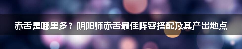 赤舌是哪里多？阴阳师赤舌最佳阵容搭配及其产出地点