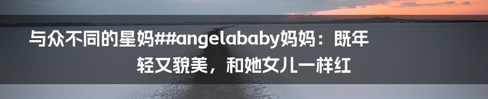 与众不同的星妈##angelababy妈妈：既年轻又貌美，和她女儿一样红