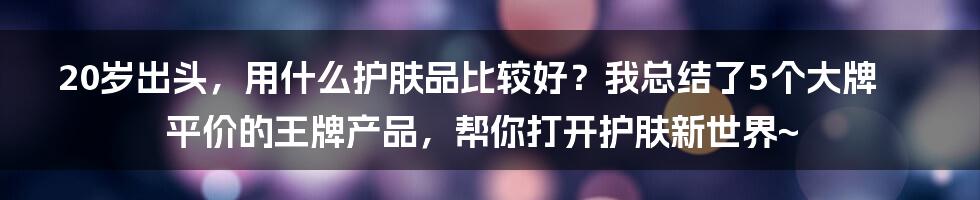 20岁出头，用什么护肤品比较好？我总结了5个大牌平价的王牌产品，帮你打开护肤新世界~