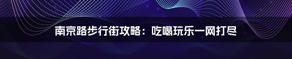 南京路步行街攻略：吃喝玩乐一网打尽