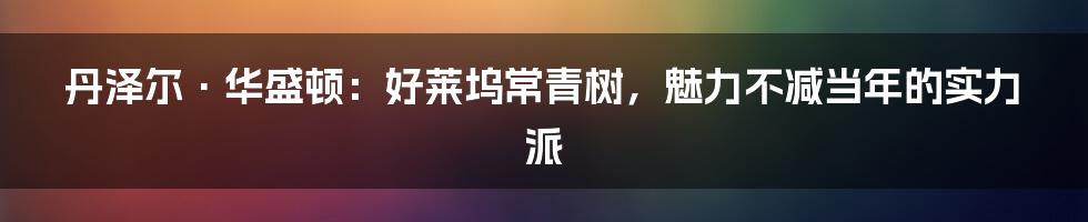 丹泽尔·华盛顿：好莱坞常青树，魅力不减当年的实力派