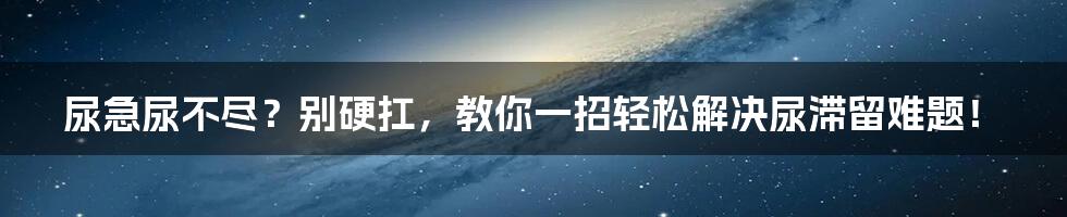 尿急尿不尽？别硬扛，教你一招轻松解决尿滞留难题！