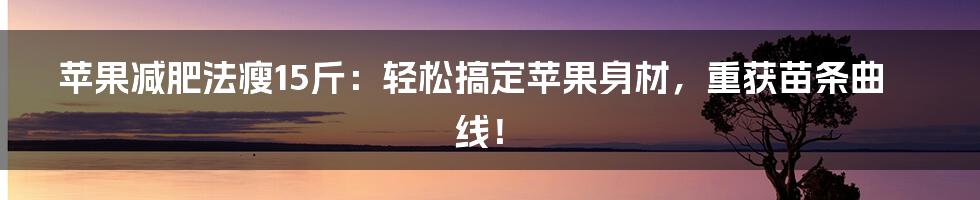 苹果减肥法瘦15斤：轻松搞定苹果身材，重获苗条曲线！