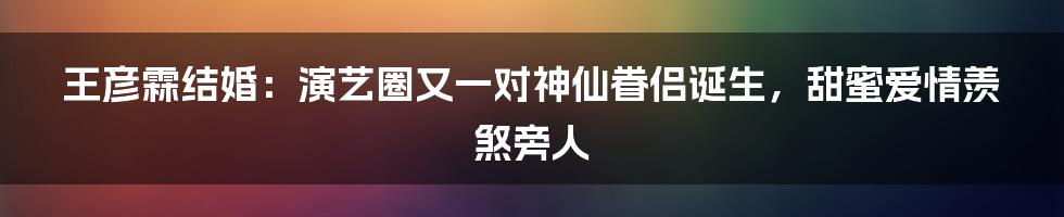 王彦霖结婚：演艺圈又一对神仙眷侣诞生，甜蜜爱情羡煞旁人