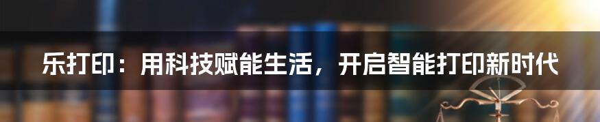 乐打印：用科技赋能生活，开启智能打印新时代