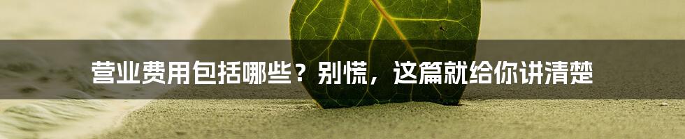 营业费用包括哪些？别慌，这篇就给你讲清楚