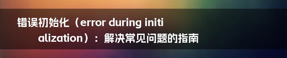 错误初始化（error during initialization）：解决常见问题的指南