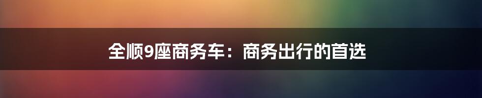 全顺9座商务车：商务出行的首选