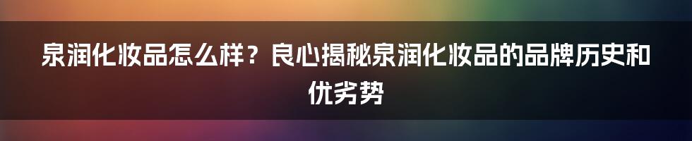 泉润化妆品怎么样？良心揭秘泉润化妆品的品牌历史和优劣势