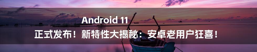 Android 11 正式发布！新特性大揭秘：安卓老用户狂喜！