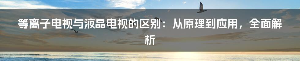 等离子电视与液晶电视的区别：从原理到应用，全面解析