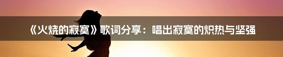 《火烧的寂寞》歌词分享：唱出寂寞的炽热与坚强