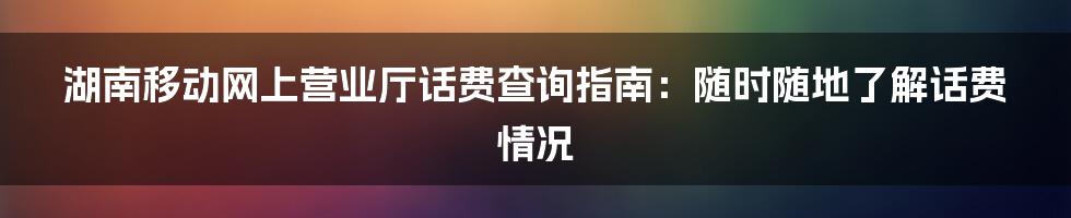 湖南移动网上营业厅话费查询指南：随时随地了解话费情况