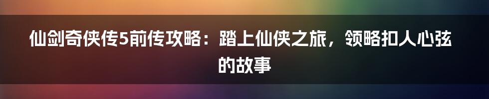 仙剑奇侠传5前传攻略：踏上仙侠之旅，领略扣人心弦的故事