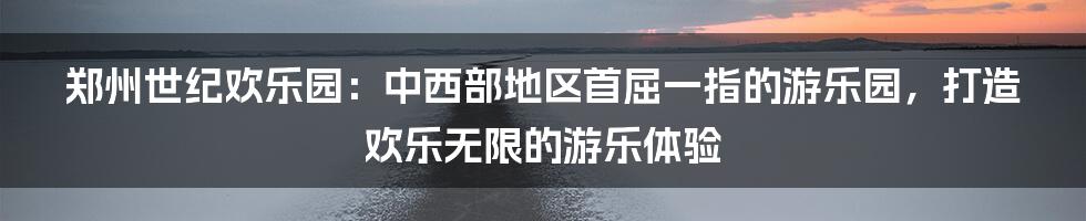 郑州世纪欢乐园：中西部地区首屈一指的游乐园，打造欢乐无限的游乐体验