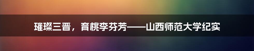 璀璨三晋，育桃李芬芳——山西师范大学纪实