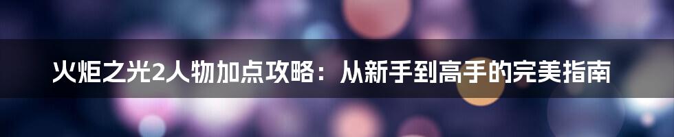 火炬之光2人物加点攻略：从新手到高手的完美指南