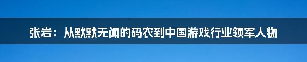 张岩：从默默无闻的码农到中国游戏行业领军人物