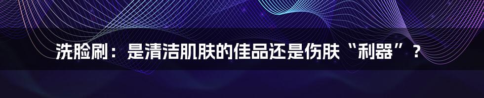 洗脸刷：是清洁肌肤的佳品还是伤肤“利器”？