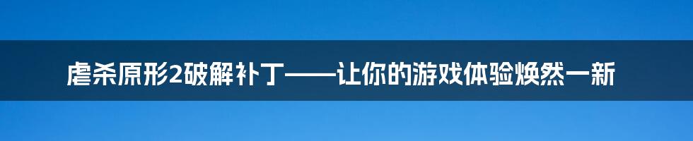 虐杀原形2破解补丁——让你的游戏体验焕然一新