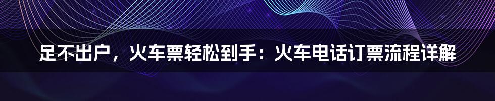 足不出户，火车票轻松到手：火车电话订票流程详解