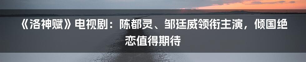 《洛神赋》电视剧：陈都灵、邹廷威领衔主演，倾国绝恋值得期待