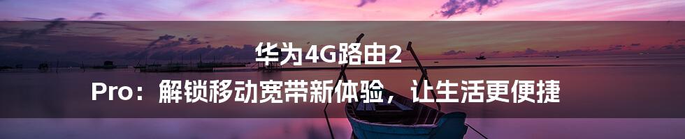 华为4G路由2 Pro：解锁移动宽带新体验，让生活更便捷