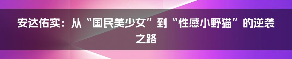 安达佑实：从“国民美少女”到“性感小野猫”的逆袭之路