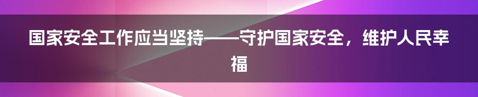 国家安全工作应当坚持——守护国家安全，维护人民幸福