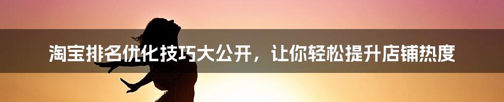 淘宝排名优化技巧大公开，让你轻松提升店铺热度