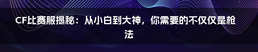 CF比赛服揭秘：从小白到大神，你需要的不仅仅是枪法