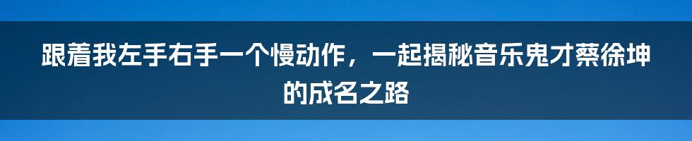 跟着我左手右手一个慢动作，一起揭秘音乐鬼才蔡徐坤的成名之路