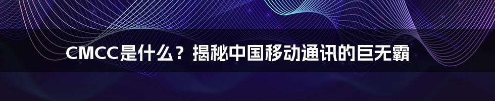 CMCC是什么？揭秘中国移动通讯的巨无霸