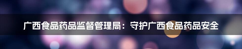 广西食品药品监督管理局：守护广西食品药品安全