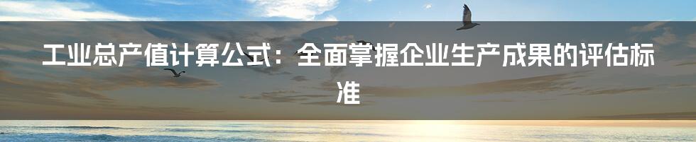 工业总产值计算公式：全面掌握企业生产成果的评估标准