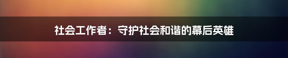 社会工作者：守护社会和谐的幕后英雄