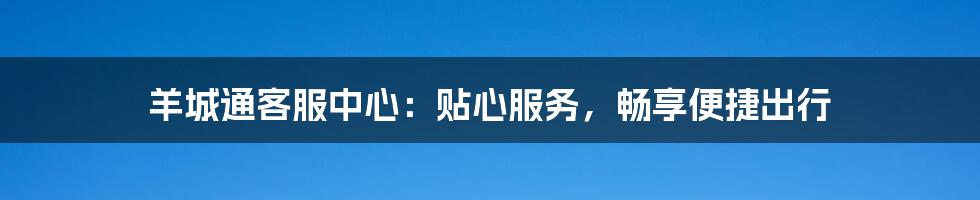 羊城通客服中心：贴心服务，畅享便捷出行