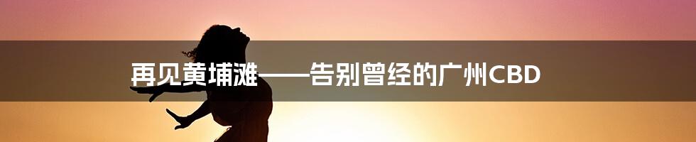 再见黄埔滩——告别曾经的广州CBD