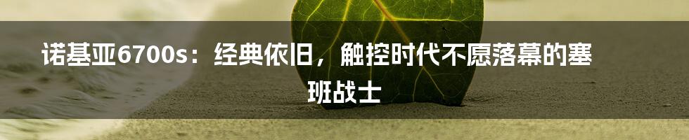 诺基亚6700s：经典依旧，触控时代不愿落幕的塞班战士