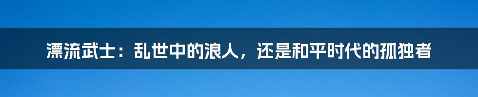 漂流武士：乱世中的浪人，还是和平时代的孤独者