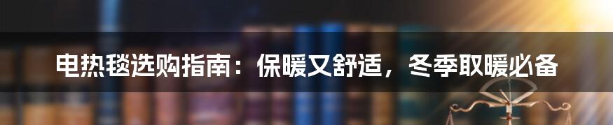 电热毯选购指南：保暖又舒适，冬季取暖必备