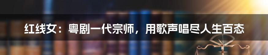 红线女：粤剧一代宗师，用歌声唱尽人生百态