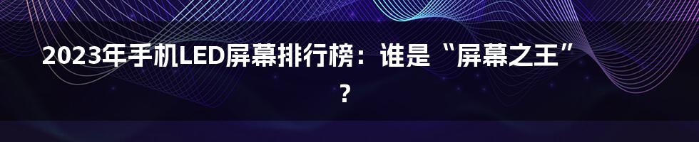 2023年手机LED屏幕排行榜：谁是“屏幕之王”？