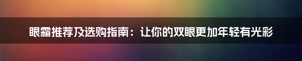 眼霜推荐及选购指南：让你的双眼更加年轻有光彩