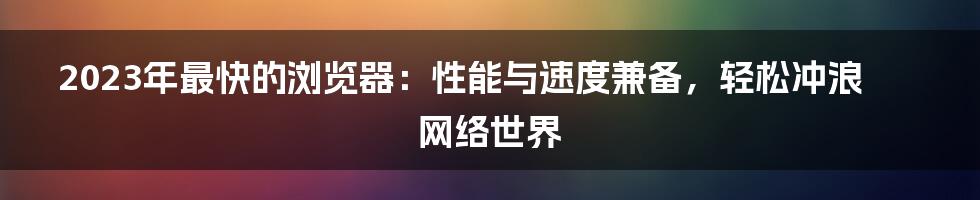 2023年最快的浏览器：性能与速度兼备，轻松冲浪网络世界